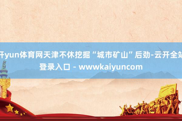 开yun体育网天津不休挖掘“城市矿山”后劲-云开全站登录入口 - wwwkaiyuncom