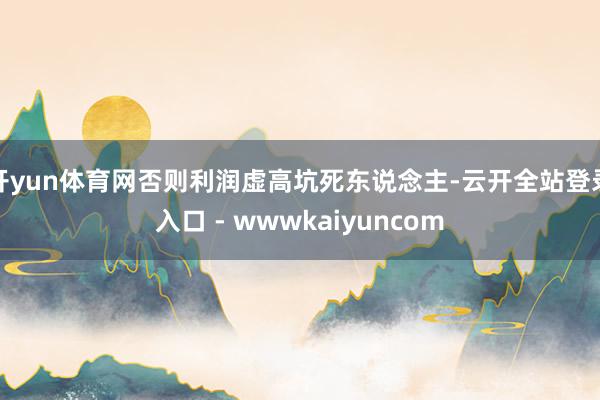 开yun体育网否则利润虚高坑死东说念主-云开全站登录入口 - wwwkaiyuncom