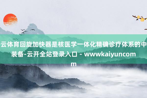 开云体育回旋加快器是核医学一体化精确诊疗体系的中枢装备-云开全站登录入口 - wwwkaiyuncom