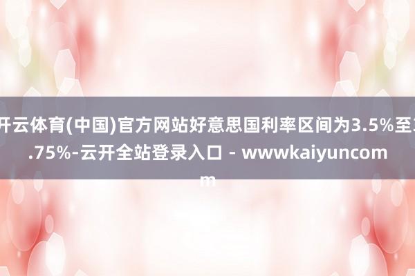 开云体育(中国)官方网站好意思国利率区间为3.5%至3.75%-云开全站登录入口 - wwwkaiyuncom