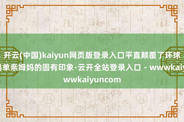 开云(中国)kaiyun网页版登录入口平直颠覆了环球对黄一鸣单亲姆妈的固有印象-云开全站登录入口 - wwwkaiyuncom