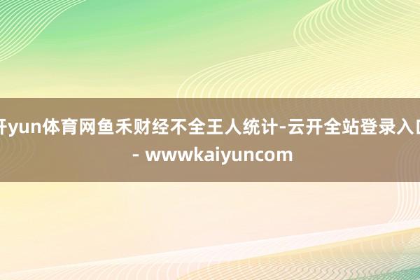 开yun体育网鱼禾财经不全王人统计-云开全站登录入口 - wwwkaiyuncom