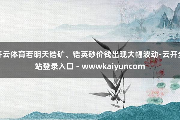 开云体育若明天锆矿、锆英砂价钱出现大幅波动-云开全站登录入口 - wwwkaiyuncom
