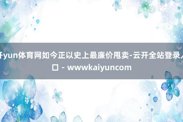 开yun体育网如今正以史上最廉价甩卖-云开全站登录入口 - wwwkaiyuncom