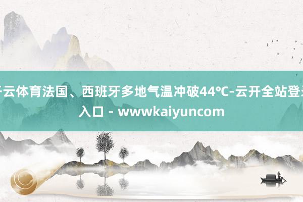 开云体育法国、西班牙多地气温冲破44℃-云开全站登录入口 - wwwkaiyuncom