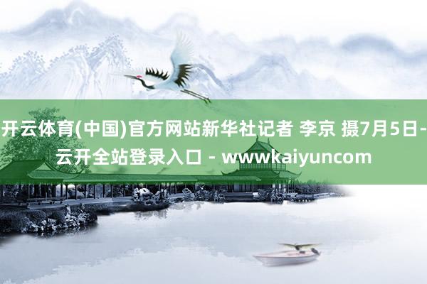 开云体育(中国)官方网站新华社记者 李京 摄7月5日-云开全站登录入口 - wwwkaiyuncom