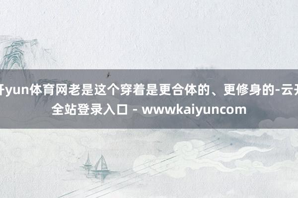 开yun体育网老是这个穿着是更合体的、更修身的-云开全站登录入口 - wwwkaiyuncom