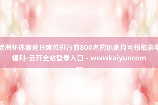 欧洲杯体育逐日席位排行前800名的玩家均可领取豪华福利-云开全站登录入口 - wwwkaiyuncom