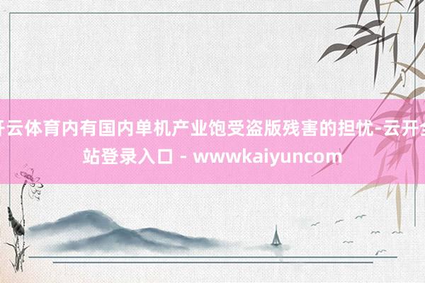开云体育内有国内单机产业饱受盗版残害的担忧-云开全站登录入口 - wwwkaiyuncom