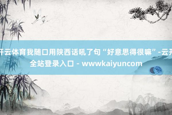 开云体育我随口用陕西话吼了句“好意思得很嘛”-云开全站登录入口 - wwwkaiyuncom