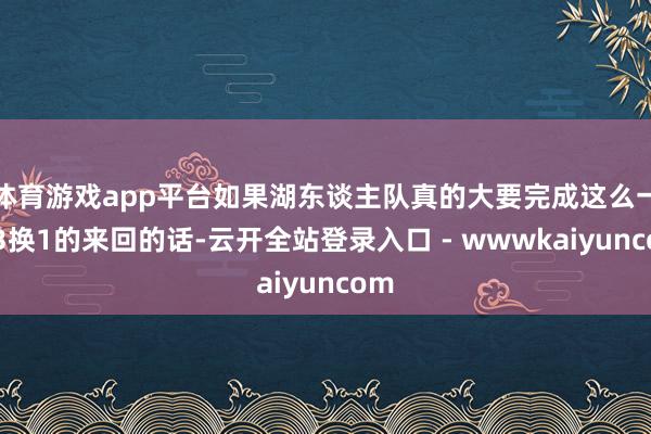 体育游戏app平台如果湖东谈主队真的大要完成这么一笔3换1的来回的话-云开全站登录入口 - wwwkaiyuncom