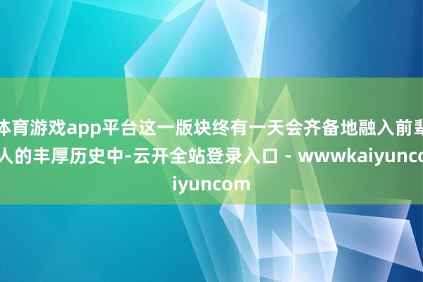 体育游戏app平台这一版块终有一天会齐备地融入前辈强人的丰厚历史中-云开全站登录入口 - wwwkaiyuncom