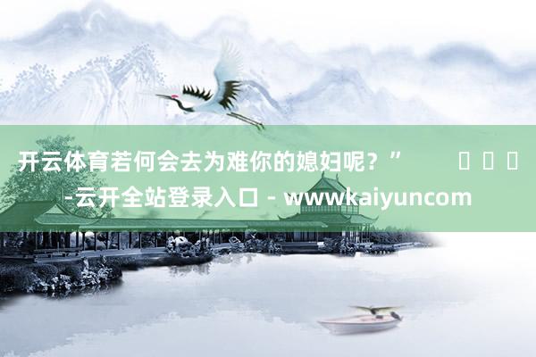 开云体育若何会去为难你的媳妇呢？”        			-云开全站登录入口 - wwwkaiyuncom