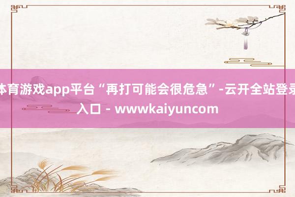 体育游戏app平台“再打可能会很危急”-云开全站登录入口 - wwwkaiyuncom