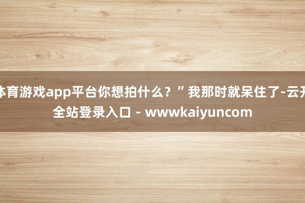 体育游戏app平台你想拍什么？”我那时就呆住了-云开全站登录入口 - wwwkaiyuncom