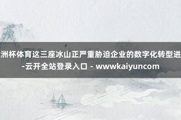 欧洲杯体育这三座冰山正严重胁迫企业的数字化转型进程-云开全站登录入口 - wwwkaiyuncom