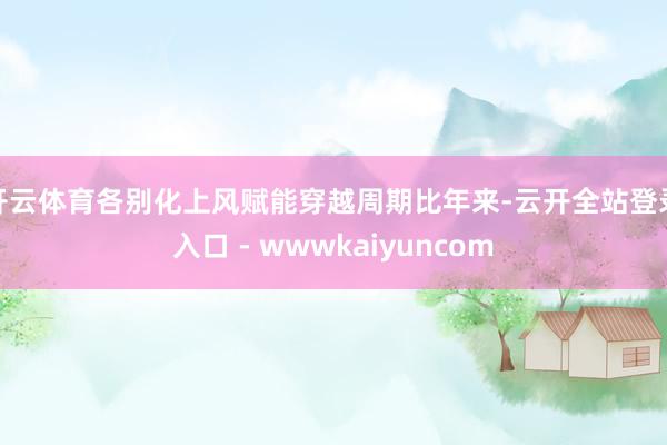 开云体育各别化上风赋能穿越周期比年来-云开全站登录入口 - wwwkaiyuncom