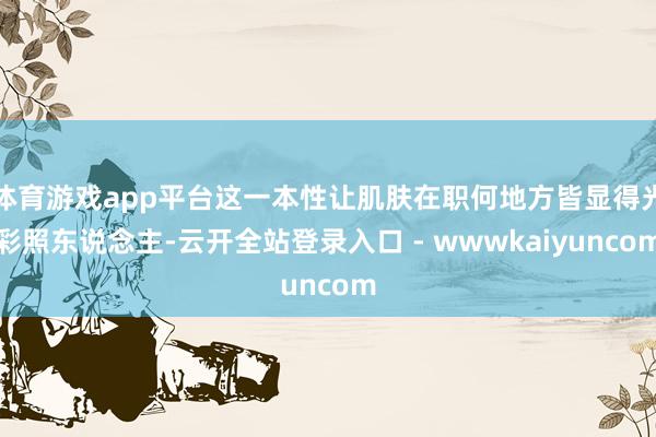 体育游戏app平台这一本性让肌肤在职何地方皆显得光彩照东说念主-云开全站登录入口 - wwwkaiyuncom