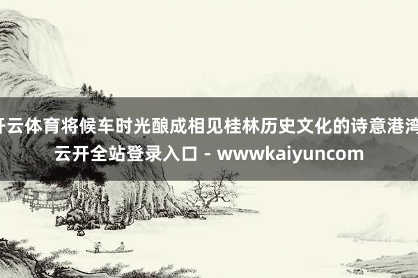 开云体育将候车时光酿成相见桂林历史文化的诗意港湾-云开全站登录入口 - wwwkaiyuncom