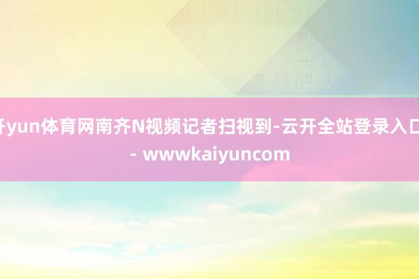 开yun体育网南齐N视频记者扫视到-云开全站登录入口 - wwwkaiyuncom