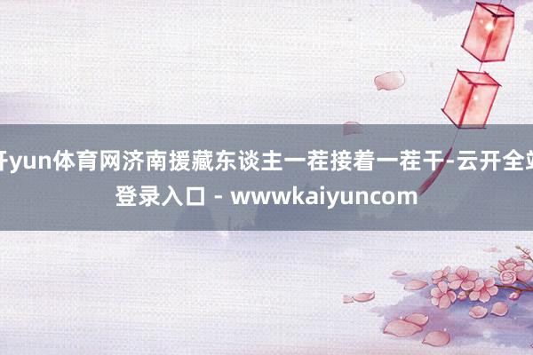 开yun体育网济南援藏东谈主一茬接着一茬干-云开全站登录入口 - wwwkaiyuncom