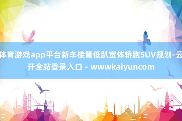 体育游戏app平台新车接管低趴宽体轿跑SUV规划-云开全站登录入口 - wwwkaiyuncom