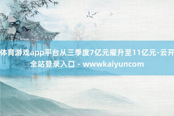 体育游戏app平台从三季度7亿元擢升至11亿元-云开全站登录入口 - wwwkaiyuncom