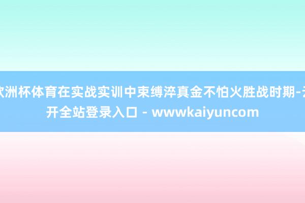 欧洲杯体育在实战实训中束缚淬真金不怕火胜战时期-云开全站登录入口 - wwwkaiyuncom