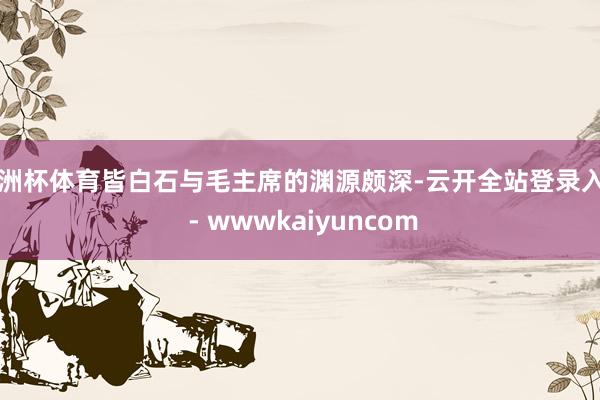 欧洲杯体育皆白石与毛主席的渊源颇深-云开全站登录入口 - wwwkaiyuncom
