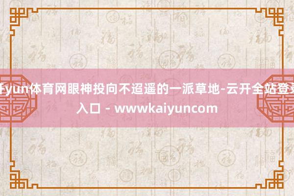 开yun体育网眼神投向不迢遥的一派草地-云开全站登录入口 - wwwkaiyuncom