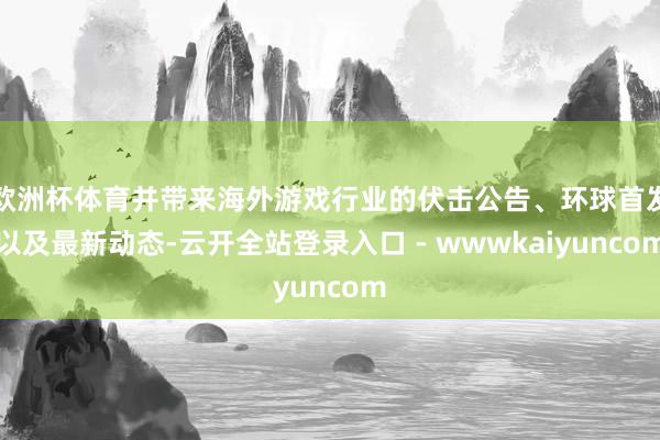 欧洲杯体育并带来海外游戏行业的伏击公告、环球首发以及最新动态-云开全站登录入口 - wwwkaiyuncom