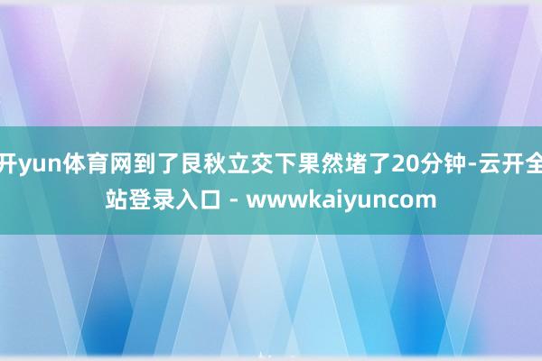 开yun体育网到了艮秋立交下果然堵了20分钟-云开全站登录入口 - wwwkaiyuncom
