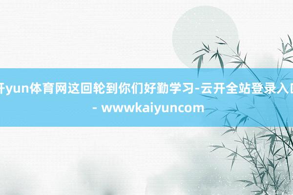 开yun体育网这回轮到你们好勤学习-云开全站登录入口 - wwwkaiyuncom