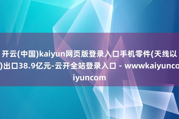 开云(中国)kaiyun网页版登录入口手机零件(天线以外)出口38.9亿元-云开全站登录入口 - wwwkaiyuncom