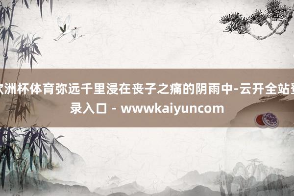 欧洲杯体育弥远千里浸在丧子之痛的阴雨中-云开全站登录入口 - wwwkaiyuncom