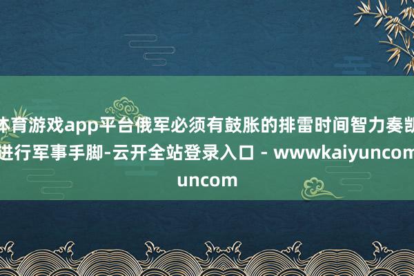 体育游戏app平台俄军必须有鼓胀的排雷时间智力奏凯进行军事手脚-云开全站登录入口 - wwwkaiyuncom