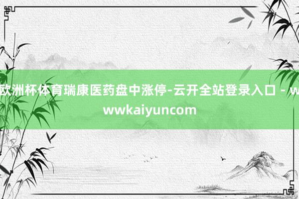 欧洲杯体育瑞康医药盘中涨停-云开全站登录入口 - wwwkaiyuncom
