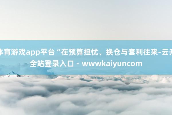 体育游戏app平台“在预算担忧、换仓与套利往来-云开全站登录入口 - wwwkaiyuncom