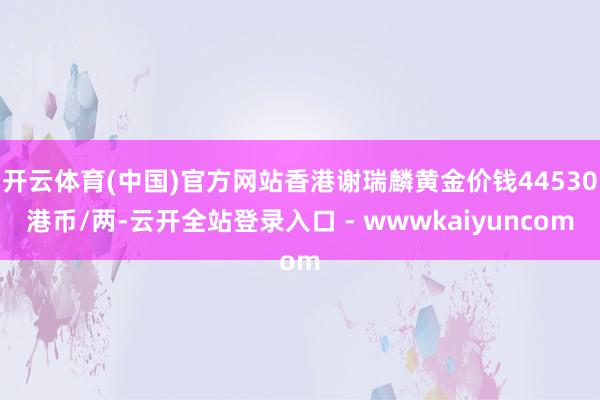 开云体育(中国)官方网站香港谢瑞麟黄金价钱44530港币/两-云开全站登录入口 - wwwkaiyuncom