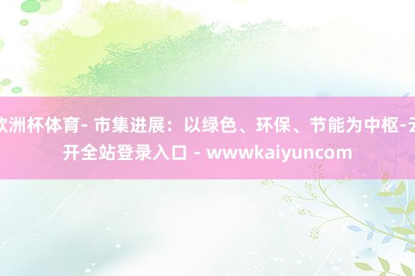 欧洲杯体育- 市集进展:以绿色、环保、节能为中枢-云开全站登录入口 - wwwkaiyuncom