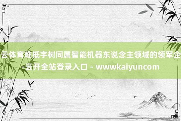 开云体育难抵宇树同属智能机器东说念主领域的领军企业-云开全站登录入口 - wwwkaiyuncom