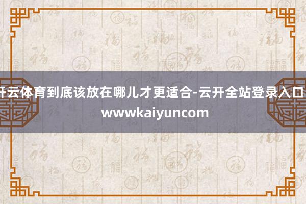 开云体育到底该放在哪儿才更适合-云开全站登录入口 - wwwkaiyuncom