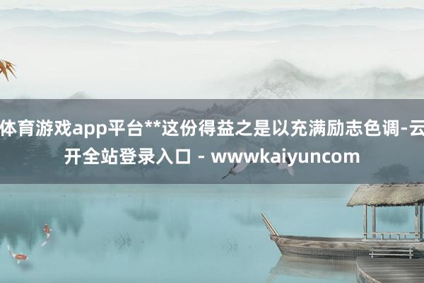 体育游戏app平台**这份得益之是以充满励志色调-云开全站登录入口 - wwwkaiyuncom