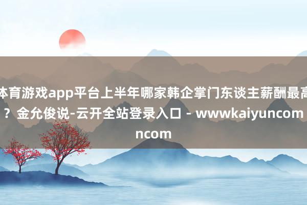 体育游戏app平台上半年哪家韩企掌门东谈主薪酬最高？金允俊说-云开全站登录入口 - wwwkaiyuncom