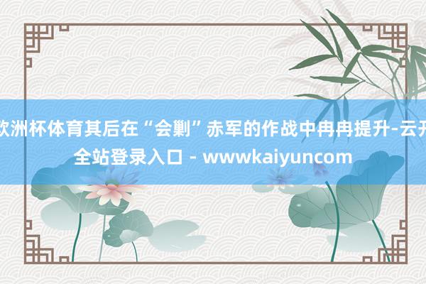 欧洲杯体育其后在“会剿”赤军的作战中冉冉提升-云开全站登录入口 - wwwkaiyuncom