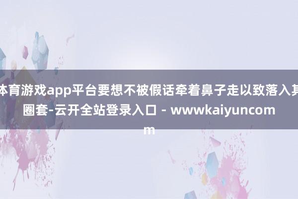 体育游戏app平台要想不被假话牵着鼻子走以致落入其圈套-云开全站登录入口 - wwwkaiyuncom