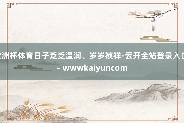 欧洲杯体育日子泛泛温润、岁岁祯祥-云开全站登录入口 - wwwkaiyuncom