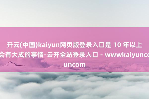 开云(中国)kaiyun网页版登录入口是 10 年以上才会有大成的事情-云开全站登录入口 - wwwkaiyuncom
