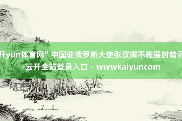 开yun体育网”　　中国驻俄罗斯大使张汉晖不雅展时暗示-云开全站登录入口 - wwwkaiyuncom