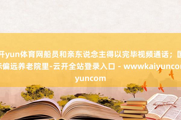 开yun体育网船员和亲东说念主得以完毕视频通话；国际偏远养老院里-云开全站登录入口 - wwwkaiyuncom